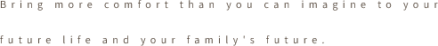 Bring more comfort than you can imagine to your future life and
