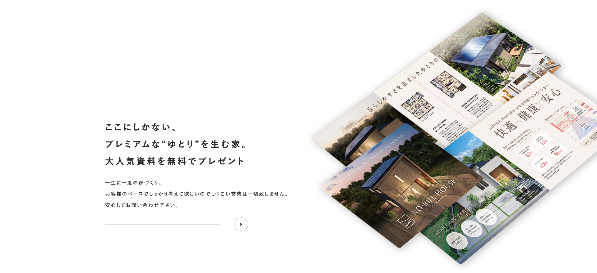 資料請求 ここにしかない、プレミアムな“ゆとり”を生む家。大人気資料を無料でプレゼント お客様のペースでしっかり考えて欲しいのでしつこい営業は一切致しません。安心してお問い合わせ下さい。
